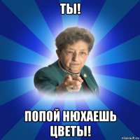 ты! попой нюхаешь цветы!