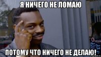 я ничего не ломаю потому что ничего не делаю!