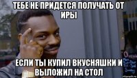 тебе не придется получать от иры если ты купил вкусняшки и выложил на стол