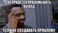 не придется придумывать выход если не создавать проблему