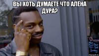 вы хоть думаете что алёна дура? 