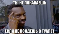 ты не покакаешь если не пойдёшь в туалет