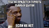 тебе не придётся терпеть ебаных цыган если их нет