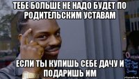 тебе больше не надо будет по родительским уставам если ты купишь себе дачу и подаришь им