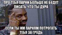 про тебя парни больше не будут писать, что ты дура если ты им парням потрогать тебя за грудь