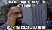 тебе не придется сидеть в отрезвителе если ты сядеш на иглу