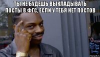 ты не будешь выкладывать посты в фгс, если у тебя нет постов 