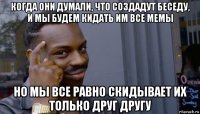 когда они думали, что создадут беседу, и мы будем кидать им все мемы но мы все равно скидывает их только друг другу