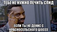 тебе не нужно лечить спид если ты не денис с красносельского шоссе