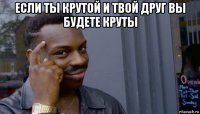 если ты крутой и твой друг вы будете круты 