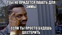 тебе не придется пахать для зимы если ты просто будешь шестерить