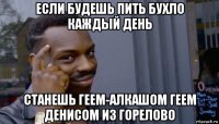 если будешь пить бухло каждый день станешь геем-алкашом геем денисом из горелово