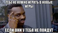 тебе не нужно играть в новые игры если они у тебя не пойдут