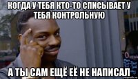 когда у тебя кто-то списывает у тебя контрольную а ты сам ещё её не написал