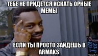 тебе не придётся искать орные мемы если ты просто зайдешь в armaks