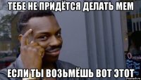 тебе не придётся делать мем если ты возьмёшь вот этот