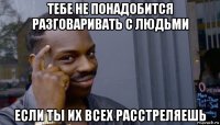 тебе не понадобится разговаривать с людьми если ты их всех расстреляешь