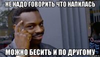 не надо говорить что напилась можно бесить и по другому