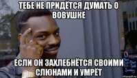 тебе не придётся думать о вовушке если он захлебнётся своими слюнами и умрёт