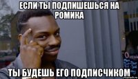 если ты подпишешься на ромика ты будешь его подписчиком