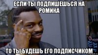 если ты подпишешься на ромика то ты будешь его подписчиком