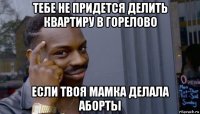 тебе не придется делить квартиру в горелово если твоя мамка делала аборты