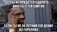 тебе не придется удалять анкеты с гей сайтов если ты не 30 летний гей денис из горелово