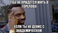 тебе не придется жить в горелово если ты не денис с академической