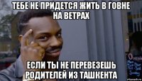 тебе не придется жить в говне на ветрах если ты не перевезешь родителей из ташкента