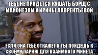 тебе не придется кушать борщ с майонезом у ирины лаврентьевой если она тебе откажет и ты пойдешь к своему парню для взаимного минета