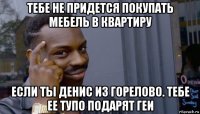 тебе не придется покупать мебель в квартиру если ты денис из горелово. тебе ее тупо подарят геи