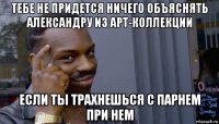 тебе не придется ничего объяснять александру из арт-коллекции если ты трахнешься с парнем при нем