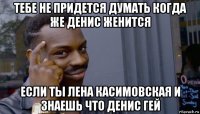 тебе не придется думать когда же денис женится если ты лена касимовская и знаешь что денис гей