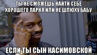 ты не сможешь найти себе хорошего парня или не шлюху бабу если ты сын касимовской