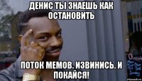 денис ты знаешь как остановить поток мемов. извинись. и покайся!