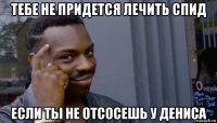 тебе не придется лечить спид если ты не отсосешь у дениса