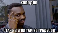 холодно стань в угол там 90 градусов