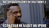 антон валерьевич не поставит 2 если тебя не будет на уроке