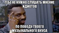 тебе не нужно слушать мнение идиотов по поводу твоего музыкального вкуса