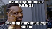 тебе не придётся возить марамоев если процент принятых будет ниже 30