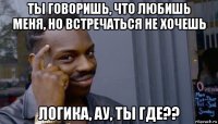 ты говоришь, что любишь меня, но встречаться не хочешь логика, ау, ты где??