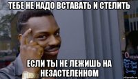 тебе не надо вставать и стелить если ты не лежишь на незастеленном