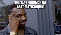 когда учишься на автоматизацию 