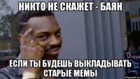 никто не скажет - баян если ты будешь выкладывать старые мемы