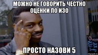 можно не говорить честно оценки по изо просто назови 5