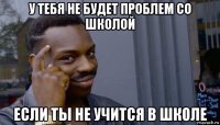 у тебя не будет проблем со школой если ты не учится в школе