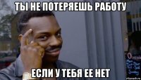 ты не потеряешь работу если у тебя ее нет