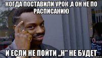 когда поставили урок ,а он не по расписанию и если не пойти ,,н" не будет