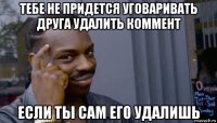 тебе не придется уговаривать друга удалить коммент если ты сам его удалишь