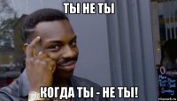 ты не ты когда ты - не ты!